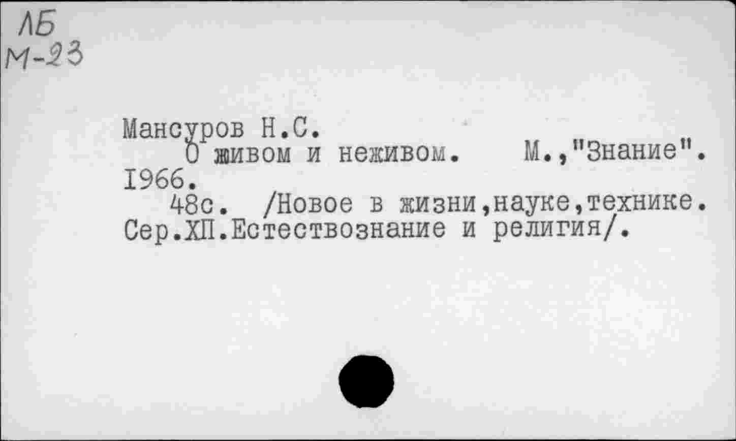 ﻿Мансуров Н.С.
О живом и неживом. М.»’’Знание". 1966.
48с. /Новое в жизни,науке,технике. Сер.XII.Естествознание и религия/.